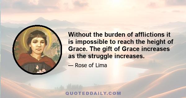 Without the burden of afflictions it is impossible to reach the height of Grace. The gift of Grace increases as the struggle increases.