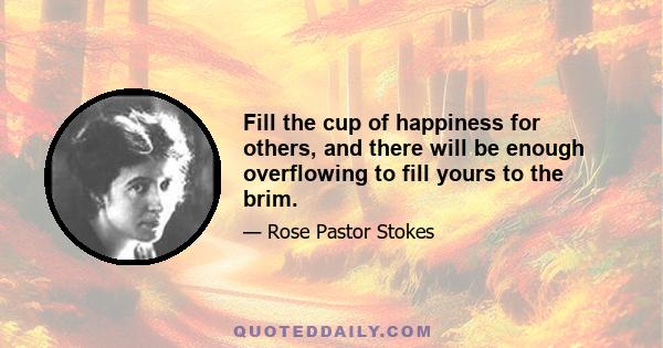 Fill the cup of happiness for others, and there will be enough overflowing to fill yours to the brim.