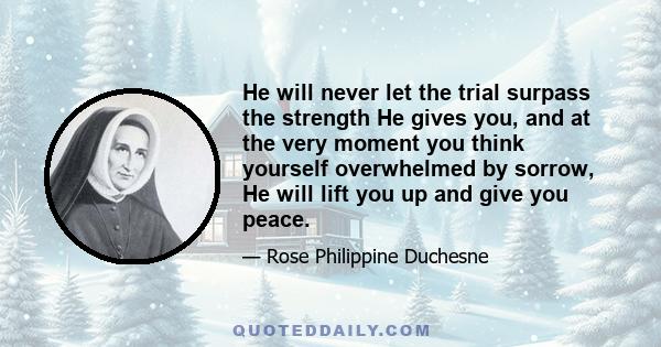 He will never let the trial surpass the strength He gives you, and at the very moment you think yourself overwhelmed by sorrow, He will lift you up and give you peace.