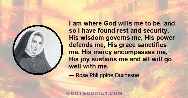 I am where God wills me to be, and so I have found rest and security. His wisdom governs me, His power defends me, His grace sanctifies me, His mercy encompasses me, His joy sustains me and all will go well with me.