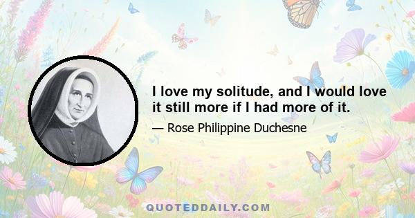 I love my solitude, and I would love it still more if I had more of it.