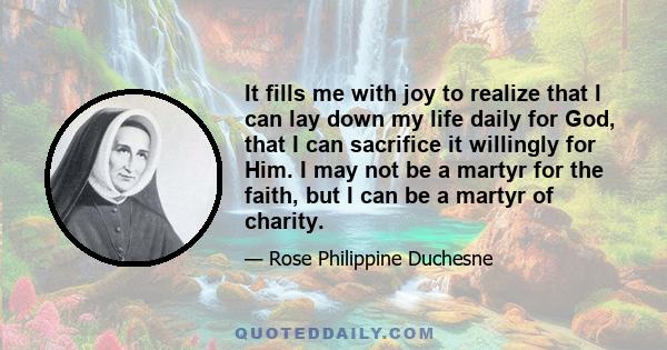 It fills me with joy to realize that I can lay down my life daily for God, that I can sacrifice it willingly for Him. I may not be a martyr for the faith, but I can be a martyr of charity.