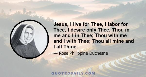 Jesus, I live for Thee, I labor for Thee, I desire only Thee. Thou in me and I in Thee; Thou with me and I with Thee; Thou all mine and I all Thine.