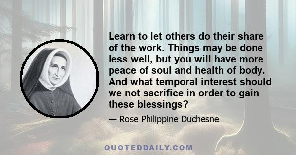 Learn to let others do their share of the work. Things may be done less well, but you will have more peace of soul and health of body. And what temporal interest should we not sacrifice in order to gain these blessings?