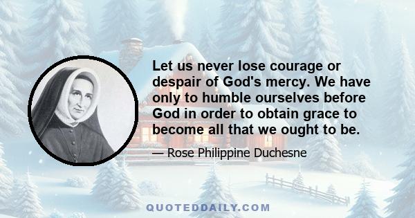 Let us never lose courage or despair of God's mercy. We have only to humble ourselves before God in order to obtain grace to become all that we ought to be.