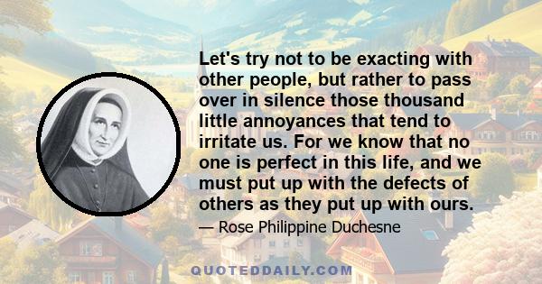 Let's try not to be exacting with other people, but rather to pass over in silence those thousand little annoyances that tend to irritate us. For we know that no one is perfect in this life, and we must put up with the