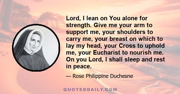 Lord, I lean on You alone for strength. Give me your arm to support me, your shoulders to carry me, your breast on which to lay my head, your Cross to uphold me, your Eucharist to nourish me. On you Lord, I shall sleep