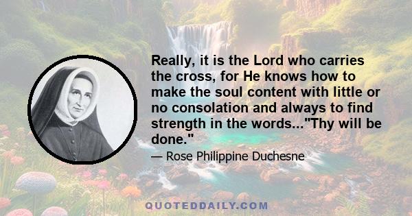 Really, it is the Lord who carries the cross, for He knows how to make the soul content with little or no consolation and always to find strength in the words...Thy will be done.