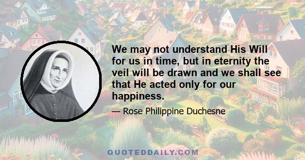 We may not understand His Will for us in time, but in eternity the veil will be drawn and we shall see that He acted only for our happiness.