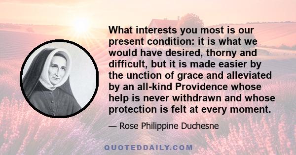 What interests you most is our present condition: it is what we would have desired, thorny and difficult, but it is made easier by the unction of grace and alleviated by an all-kind Providence whose help is never