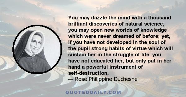 You may dazzle the mind with a thousand brilliant discoveries of natural science; you may open new worlds of knowledge which were never dreamed of before; yet, if you have not developed in the soul of the pupil strong