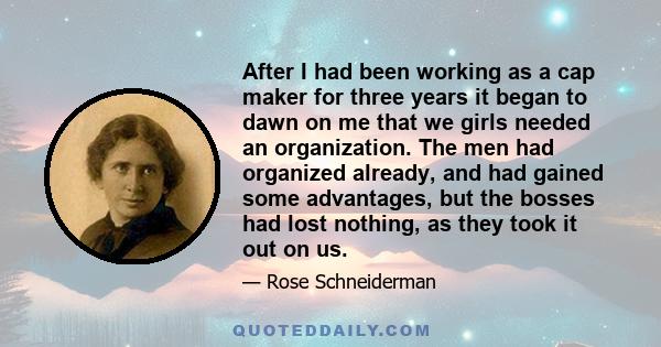 After I had been working as a cap maker for three years it began to dawn on me that we girls needed an organization. The men had organized already, and had gained some advantages, but the bosses had lost nothing, as