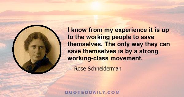 I know from my experience it is up to the working people to save themselves. The only way they can save themselves is by a strong working-class movement.