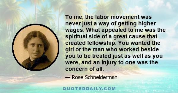 To me, the labor movement was never just a way of getting higher wages. What appealed to me was the spiritual side of a great cause that created fellowship. You wanted the girl or the man who worked beside you to be