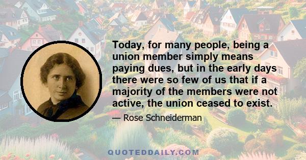 Today, for many people, being a union member simply means paying dues, but in the early days there were so few of us that if a majority of the members were not active, the union ceased to exist.