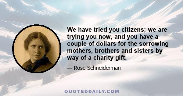 We have tried you citizens; we are trying you now, and you have a couple of dollars for the sorrowing mothers, brothers and sisters by way of a charity gift.