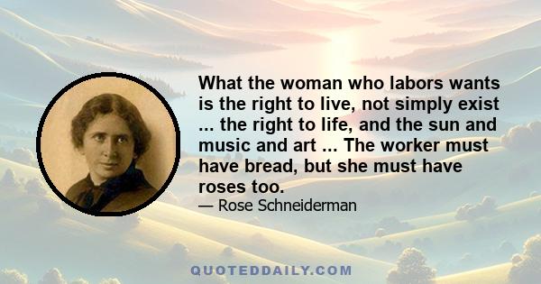 What the woman who labors wants is the right to live, not simply exist ... the right to life, and the sun and music and art ... The worker must have bread, but she must have roses too.