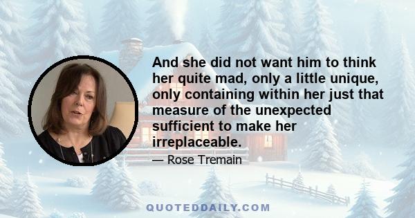 And she did not want him to think her quite mad, only a little unique, only containing within her just that measure of the unexpected sufficient to make her irreplaceable.