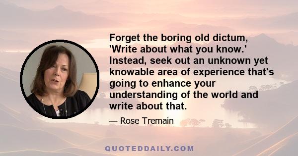 Forget the boring old dictum, 'Write about what you know.' Instead, seek out an unknown yet knowable area of experience that's going to enhance your understanding of the world and write about that.