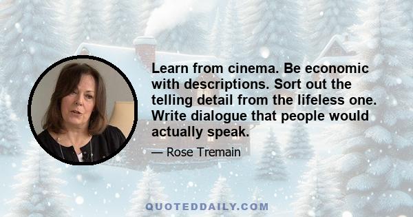 Learn from cinema. Be economic with descriptions. Sort out the telling detail from the lifeless one. Write dialogue that people would actually speak.