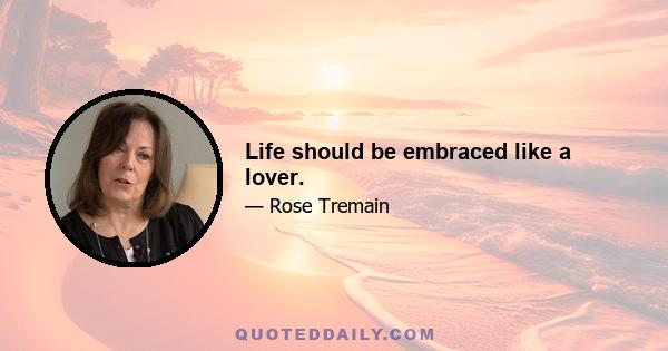 Life should be embraced like a lover.