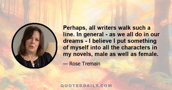 Perhaps, all writers walk such a line. In general - as we all do in our dreams - I believe I put something of myself into all the characters in my novels, male as well as female.