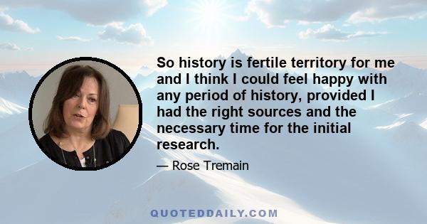 So history is fertile territory for me and I think I could feel happy with any period of history, provided I had the right sources and the necessary time for the initial research.