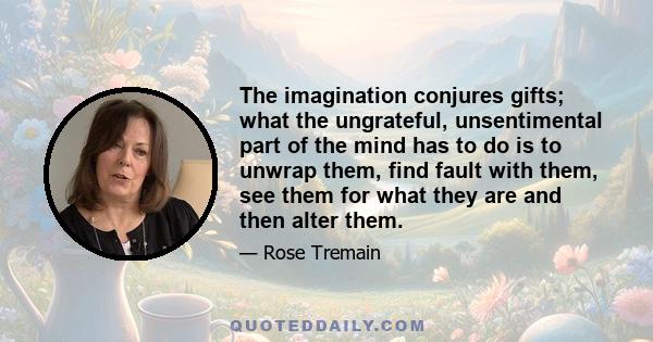 The imagination conjures gifts; what the ungrateful, unsentimental part of the mind has to do is to unwrap them, find fault with them, see them for what they are and then alter them.