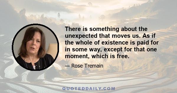 There is something about the unexpected that moves us. As if the whole of existence is paid for in some way, except for that one moment, which is free.