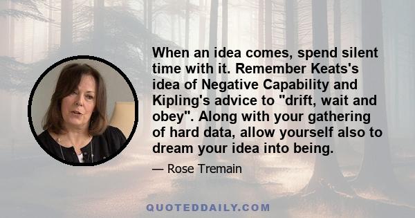 When an idea comes, spend silent time with it. Remember Keats's idea of Negative Capability and Kipling's advice to drift, wait and obey. Along with your gathering of hard data, allow yourself also to dream your idea