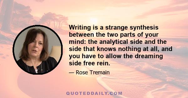 Writing is a strange synthesis between the two parts of your mind: the analytical side and the side that knows nothing at all, and you have to allow the dreaming side free rein.