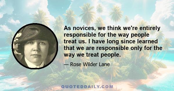 As novices, we think we're entirely responsible for the way people treat us. I have long since learned that we are responsible only for the way we treat people.