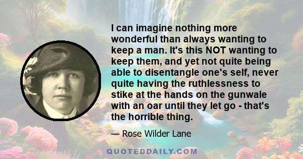 I can imagine nothing more wonderful than always wanting to keep a man. It's this NOT wanting to keep them, and yet not quite being able to disentangle one's self, never quite having the ruthlessness to stike at the