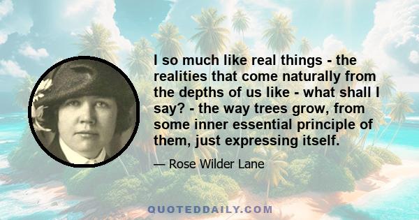 I so much like real things - the realities that come naturally from the depths of us like - what shall I say? - the way trees grow, from some inner essential principle of them, just expressing itself.