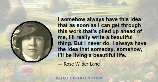 I somehow always have this idea that as soon as I can get through this work that's piled up ahead of me, I'll really write a beautiful thing. But I never do. I always have the idea that someday, somehow, I'll be living