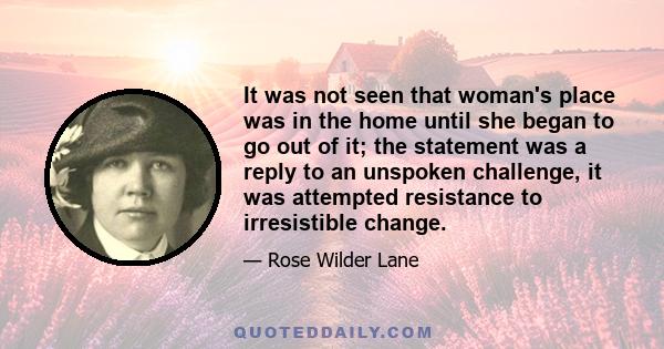 It was not seen that woman's place was in the home until she began to go out of it; the statement was a reply to an unspoken challenge, it was attempted resistance to irresistible change.