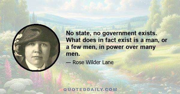 No state, no government exists. What does in fact exist is a man, or a few men, in power over many men.