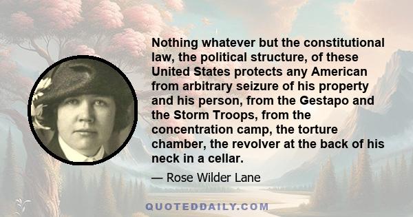 Nothing whatever but the constitutional law, the political structure, of these United States protects any American from arbitrary seizure of his property and his person, from the Gestapo and the Storm Troops, from the