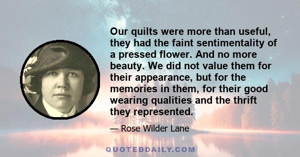 Our quilts were more than useful, they had the faint sentimentality of a pressed flower. And no more beauty. We did not value them for their appearance, but for the memories in them, for their good wearing qualities and 