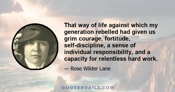 That way of life against which my generation rebelled had given us grim courage, fortitude, self-discipline, a sense of individual responsibility, and a capacity for relentless hard work.