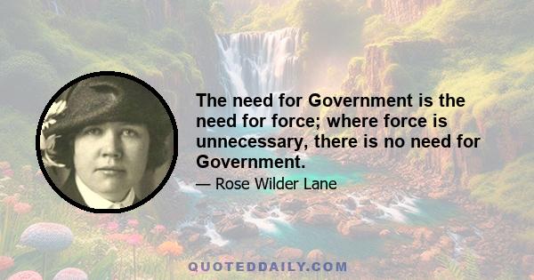 The need for Government is the need for force; where force is unnecessary, there is no need for Government.