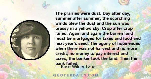 The prairies were dust. Day after day, summer after summer, the scorching winds blew the dust and the sun was brassy in a yellow sky. Crop after crop failed. Again and again the barren land must be mortgaged for taxes