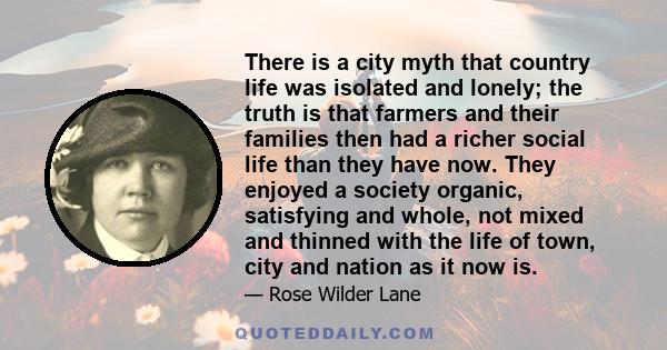 There is a city myth that country life was isolated and lonely; the truth is that farmers and their families then had a richer social life than they have now. They enjoyed a society organic, satisfying and whole, not