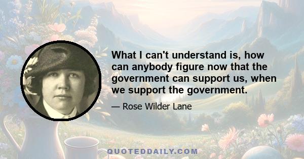 What I can't understand is, how can anybody figure now that the government can support us, when we support the government.