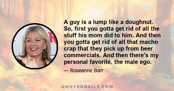 A guy is a lump like a doughnut. So, first you gotta get rid of all the stuff his mom did to him. And then you gotta get rid of all that macho crap that they pick up from beer commercials. And then there's my personal