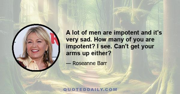 A lot of men are impotent and it's very sad. How many of you are impotent? I see. Can't get your arms up either?