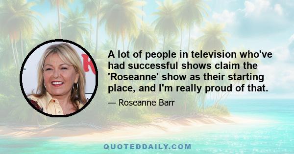 A lot of people in television who've had successful shows claim the 'Roseanne' show as their starting place, and I'm really proud of that.