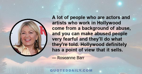 A lot of people who are actors and artists who work in Hollywood come from a background of abuse, and you can make abused people very fearful and they'll do what they're told. Hollywood definitely has a point of view