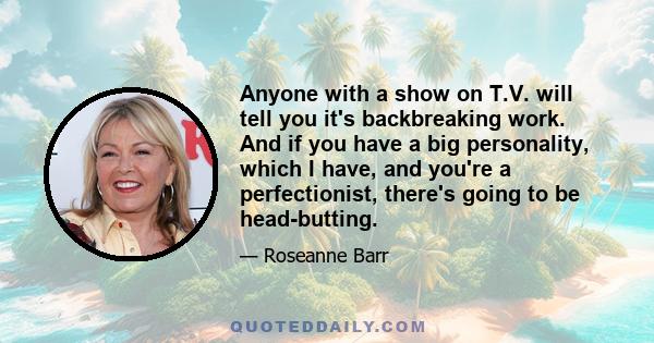 Anyone with a show on T.V. will tell you it's backbreaking work. And if you have a big personality, which I have, and you're a perfectionist, there's going to be head-butting.