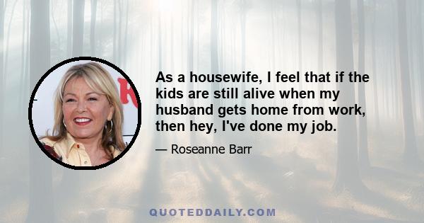 As a housewife, I feel that if the kids are still alive when my husband gets home from work, then hey, I've done my job.